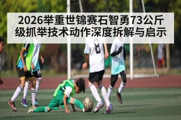 2026举重世锦赛石智勇73公斤级抓举技术动作深度拆解与启示