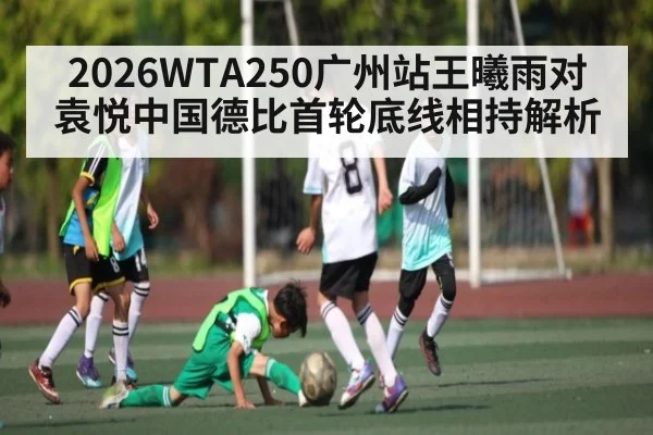 2026WTA250广州站王曦雨对袁悦中国德比首轮底线相持解析